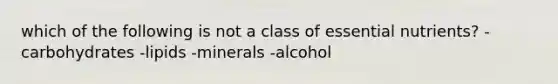 which of the following is not a class of essential nutrients? -carbohydrates -lipids -minerals -alcohol