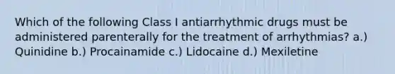 Which of the following Class I antiarrhythmic drugs must be administered parenterally for the treatment of arrhythmias? a.) Quinidine b.) Procainamide c.) Lidocaine d.) Mexiletine