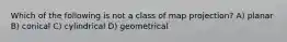 Which of the following is not a class of map projection? A) planar B) conical C) cylindrical D) geometrical