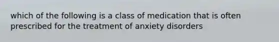 which of the following is a class of medication that is often prescribed for the treatment of anxiety disorders