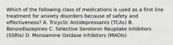 Which of the following class of medications is used as a first line treatment for anxiety disorders because of safety and effectiveness? A. Tricyclic Antidepressants (TCAs) B. Benzodiazepines C. Selective Serotonin Reuptake Inhibitors (SSRIs) D. Monoamine Oxidase Inhibitors (MAOIs)