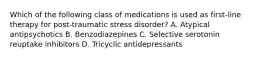 Which of the following class of medications is used as first-line therapy for post-traumatic stress disorder? A. Atypical antipsychotics B. Benzodiazepines C. Selective serotonin reuptake inhibitors D. Tricyclic antidepressants