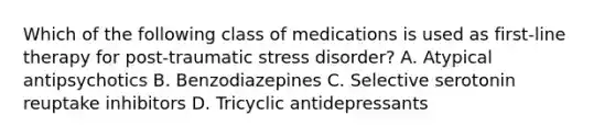 Which of the following class of medications is used as first-line therapy for post-traumatic stress disorder? A. Atypical antipsychotics B. Benzodiazepines C. Selective serotonin reuptake inhibitors D. Tricyclic antidepressants