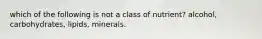 which of the following is not a class of nutrient? alcohol, carbohydrates, lipids, minerals.