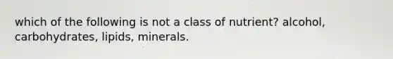 which of the following is not a class of nutrient? alcohol, carbohydrates, lipids, minerals.