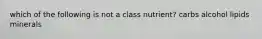 which of the following is not a class nutrient? carbs alcohol lipids minerals