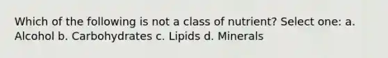 Which of the following is not a class of nutrient? Select one: a. Alcohol b. Carbohydrates c. Lipids d. Minerals