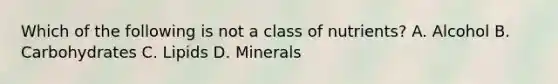 Which of the following is not a class of nutrients? A. Alcohol B. Carbohydrates C. Lipids D. Minerals