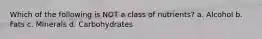 Which of the following is NOT a class of nutrients? a. Alcohol b. Fats c. Minerals d. Carbohydrates