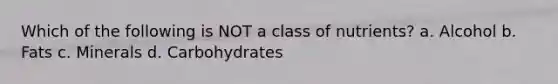 Which of the following is NOT a class of nutrients? a. Alcohol b. Fats c. Minerals d. Carbohydrates