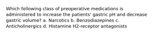 Which following class of preoperative medications is administered to increase the patients' gastric pH and decrease gastric volume? a. Narcotics b. Benzodiazepines c. Anticholinergics d. Histamine H2-receptor antagonists