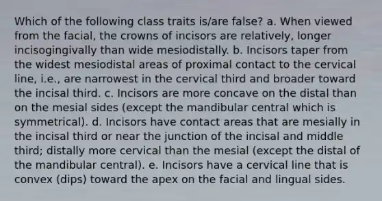 Which of the following class traits is/are false? a. When viewed from the facial, the crowns of incisors are relatively, longer incisogingivally than wide mesiodistally. b. Incisors taper from the widest mesiodistal areas of proximal contact to the cervical line, i.e., are narrowest in the cervical third and broader toward the incisal third. c. Incisors are more concave on the distal than on the mesial sides (except the mandibular central which is symmetrical). d. Incisors have contact areas that are mesially in the incisal third or near the junction of the incisal and middle third; distally more cervical than the mesial (except the distal of the mandibular central). e. Incisors have a cervical line that is convex (dips) toward the apex on the facial and lingual sides.