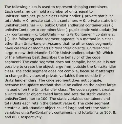 The following class is used to represent shipping containers. Each container can hold a number of units equal to unitsPerContainer. public class UnitsHandler ( private static int totalUnits = 0; private static int containers = 0; private static int unitsPerContainer = 0; public UnitsHandler(int containerSize) { unitsPerContainer = containerSize; ) public static void update(int c) ( containers = c; totalUnits = unitsPerContainer * containers; ) } The following code segment appears in a method in a class other than UnitsHandler. Assume that no other code segments have created or modified UnitsHandler objects. UnitsHandler large = new UnitsHandler(100); UnitsHandler.update(8); Which of the following best describes the behavior of the code segment? The code segment does not compile, because it is not possible to create the object large from outside the UnitsHandler class. The code segment does not compile, because it attempts to change the values of private variables from outside the UnitsHandler class. The code segment does not compile, because the update method should be called on the object large instead of on the UnitsHandler class. The code segment creates a UnitsHandler object called large and sets the static variable unitsPerContainer to 100. The static variables containers and totalUnits each retain the default value 0. The code segment creates a UnitsHandler object called large and sets the static variables unitsPerContainer, containers, and totalUnits to 100, 8, and 800, respectively.