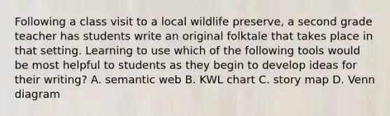 Following a class visit to a local wildlife preserve, a second grade teacher has students write an original folktale that takes place in that setting. Learning to use which of the following tools would be most helpful to students as they begin to develop ideas for their writing? A. semantic web B. KWL chart C. story map D. Venn diagram