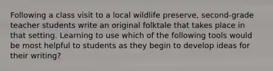 Following a class visit to a local wildlife preserve, second-grade teacher students write an original folktale that takes place in that setting. Learning to use which of the following tools would be most helpful to students as they begin to develop ideas for their writing?