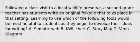 Following a class visit to a local wildlife preserve, a second-grade teacher has students write an original folktale that talks place in that setting. Learning to use which of the following tools would be most helpful to students as they begin to develop their ideas for writing? A. Sematic web B. KWL chart C. Story Map D. Venn Diagram