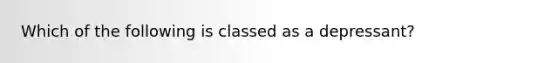 Which of the following is classed as a depressant?