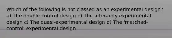 Which of the following is not classed as an experimental design? a) The double control design b) The after-only experimental design c) The quasi-experimental design d) The 'matched-control' experimental design