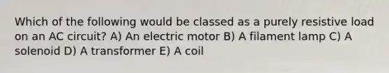 Which of the following would be classed as a purely resistive load on an AC circuit? A) An electric motor B) A filament lamp C) A solenoid D) A transformer E) A coil