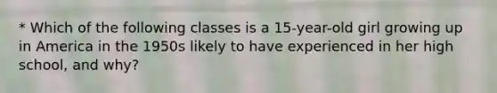 * Which of the following classes is a 15-year-old girl growing up in America in the 1950s likely to have experienced in her high school, and why?