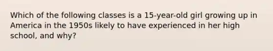 Which of the following classes is a 15-year-old girl growing up in America in the 1950s likely to have experienced in her high school, and why?