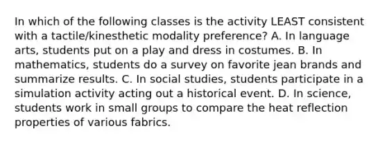 In which of the following classes is the activity LEAST consistent with a tactile/kinesthetic modality preference? A. In language arts, students put on a play and dress in costumes. B. In mathematics, students do a survey on favorite jean brands and summarize results. C. In social studies, students participate in a simulation activity acting out a historical event. D. In science, students work in small groups to compare the heat reflection properties of various fabrics.