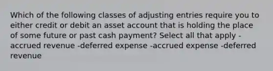 Which of the following classes of adjusting entries require you to either credit or debit an asset account that is holding the place of some future or past cash payment? Select all that apply -accrued revenue -deferred expense -accrued expense -deferred revenue