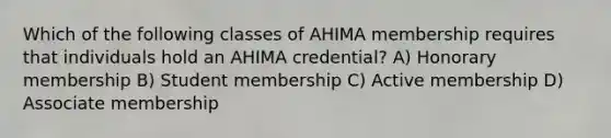 Which of the following classes of AHIMA membership requires that individuals hold an AHIMA credential? A) Honorary membership B) Student membership C) Active membership D) Associate membership