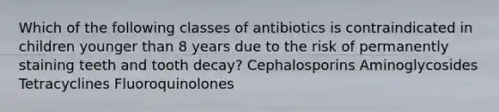 Which of the following classes of antibiotics is contraindicated in children younger than 8 years due to the risk of permanently staining teeth and tooth decay? Cephalosporins Aminoglycosides Tetracyclines Fluoroquinolones