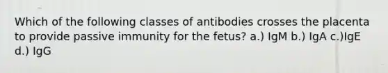 Which of the following classes of antibodies crosses the placenta to provide passive immunity for the fetus? a.) IgM b.) IgA c.)IgE d.) IgG