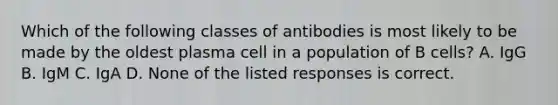 Which of the following classes of antibodies is most likely to be made by the oldest plasma cell in a population of B cells? A. IgG B. IgM C. IgA D. None of the listed responses is correct.