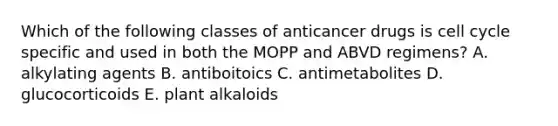 Which of the following classes of anticancer drugs is cell cycle specific and used in both the MOPP and ABVD regimens? A. alkylating agents B. antiboitoics C. antimetabolites D. glucocorticoids E. plant alkaloids