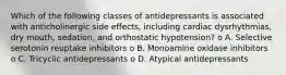 Which of the following classes of antidepressants is associated with anticholinergic side effects, including cardiac dysrhythmias, dry mouth, sedation, and orthostatic hypotension? o A. Selective serotonin reuptake inhibitors o B. Monoamine oxidase inhibitors o C. Tricyclic antidepressants o D. Atypical antidepressants