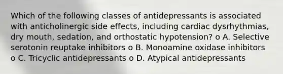 Which of the following classes of antidepressants is associated with anticholinergic side effects, including cardiac dysrhythmias, dry mouth, sedation, and orthostatic hypotension? o A. Selective serotonin reuptake inhibitors o B. Monoamine oxidase inhibitors o C. Tricyclic antidepressants o D. Atypical antidepressants