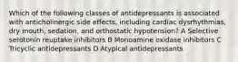 Which of the following classes of antidepressants is associated with anticholinergic side effects, including cardiac dysrhythmias, dry mouth, sedation, and orthostatic hypotension? A Selective serotonin reuptake inhibitors B Monoamine oxidase inhibitors C Tricyclic antidepressants D Atypical antidepressants