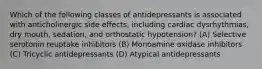 Which of the following classes of antidepressants is associated with anticholinergic side effects, including cardiac dysrhythmias, dry mouth, sedation, and orthostatic hypotension? (A) Selective serotonin reuptake inhibitors (B) Monoamine oxidase inhibitors (C) Tricyclic antidepressants (D) Atypical antidepressants