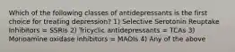 Which of the following classes of antidepressants is the first choice for treating depression? 1) Selective Serotonin Reuptake Inhibitors = SSRIs 2) Tricyclic antidepressants = TCAs 3) Monoamine oxidase inhibitors = MAOIs 4) Any of the above