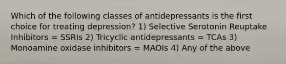 Which of the following classes of antidepressants is the first choice for treating depression? 1) Selective Serotonin Reuptake Inhibitors = SSRIs 2) Tricyclic antidepressants = TCAs 3) Monoamine oxidase inhibitors = MAOIs 4) Any of the above