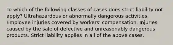 To which of the following classes of cases does strict liability not apply? Ultrahazardous or abnormally dangerous activities. Employee injuries covered by workers' compensation. Injuries caused by the sale of defective and unreasonably dangerous products. Strict liability applies in all of the above cases.