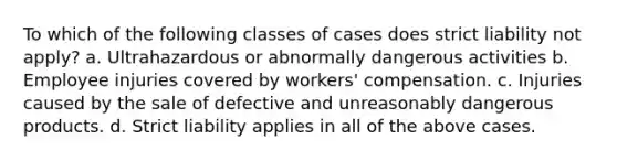 To which of the following classes of cases does strict liability not apply? a. Ultrahazardous or abnormally dangerous activities b. Employee injuries covered by workers' compensation. c. Injuries caused by the sale of defective and unreasonably dangerous products. d. Strict liability applies in all of the above cases.