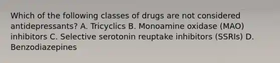 Which of the following classes of drugs are not considered antidepressants? A. Tricyclics B. Monoamine oxidase (MAO) inhibitors C. Selective serotonin reuptake inhibitors (SSRIs) D. Benzodiazepines