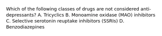 Which of the following classes of drugs are not considered anti-depressants? A. Tricyclics B. Monoamine oxidase (MAO) inhibitors C. Selective serotonin reuptake inhibitors (SSRIs) D. Benzodiazepines