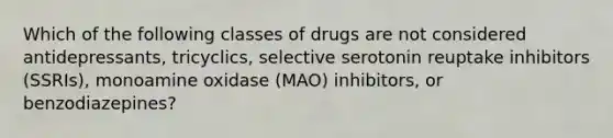 Which of the following classes of drugs are not considered antidepressants, tricyclics, selective serotonin reuptake inhibitors (SSRIs), monoamine oxidase (MAO) inhibitors, or benzodiazepines?