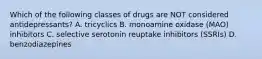 Which of the following classes of drugs are NOT considered antidepressants? A. tricyclics B. monoamine oxidase (MAO) inhibitors C. selective serotonin reuptake inhibitors (SSRIs) D. benzodiazepines