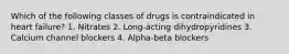 Which of the following classes of drugs is contraindicated in heart failure? 1. Nitrates 2. Long-acting dihydropyridines 3. Calcium channel blockers 4. Alpha-beta blockers