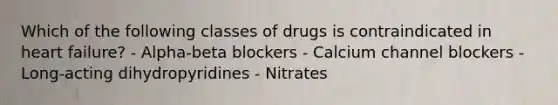 Which of the following classes of drugs is contraindicated in heart failure? - Alpha-beta blockers - Calcium channel blockers - Long-acting dihydropyridines - Nitrates