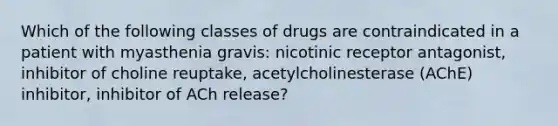 Which of the following classes of drugs are contraindicated in a patient with myasthenia gravis: nicotinic receptor antagonist, inhibitor of choline reuptake, acetylcholinesterase (AChE) inhibitor, inhibitor of ACh release?