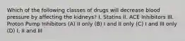 Which of the following classes of drugs will decrease blood pressure by affecting the kidneys? I. Statins II. ACE Inhibitors III. Proton Pump Inhibitors (A) II only (B) I and II only (C) I and III only (D) I, II and III