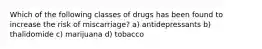 Which of the following classes of drugs has been found to increase the risk of miscarriage? a) antidepressants b) thalidomide c) marijuana d) tobacco