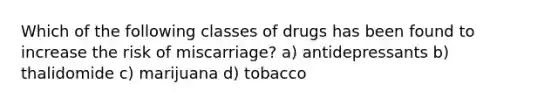 Which of the following classes of drugs has been found to increase the risk of miscarriage? a) antidepressants b) thalidomide c) marijuana d) tobacco